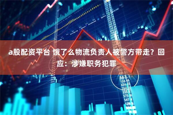 a股配资平台 饿了么物流负责人被警方带走？回应：涉嫌职务犯罪
