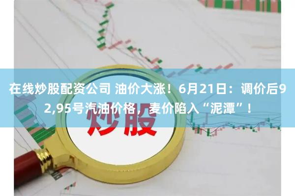 在线炒股配资公司 油价大涨！6月21日：调价后92,95号汽油价格，麦价陷入“泥潭”！
