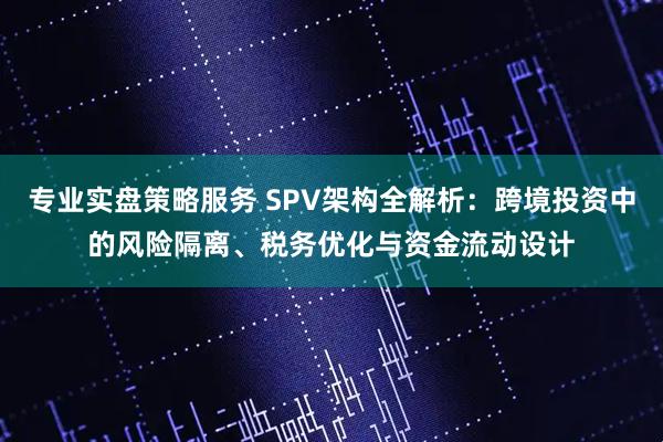 专业实盘策略服务 SPV架构全解析：跨境投资中的风险隔离、税务优化与资金流动设计