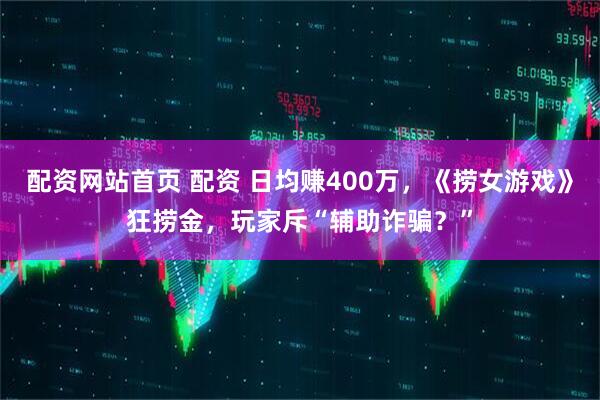 配资网站首页 配资 日均赚400万，《捞女游戏》狂捞金，玩家斥“辅助诈骗？”