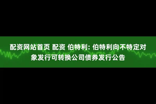 配资网站首页 配资 伯特利: 伯特利向不特定对象发行可转换公司债券发行公告