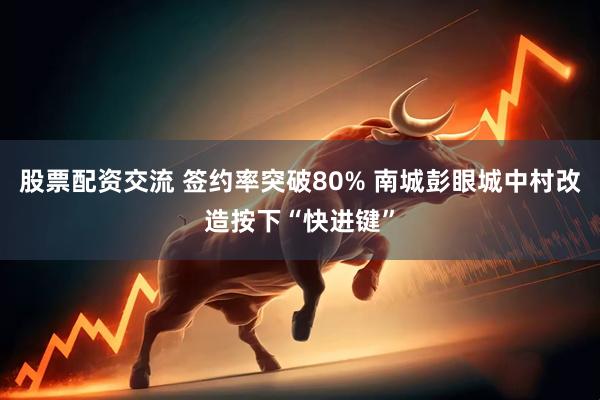 股票配资交流 签约率突破80% 南城彭眼城中村改造按下“快进键”