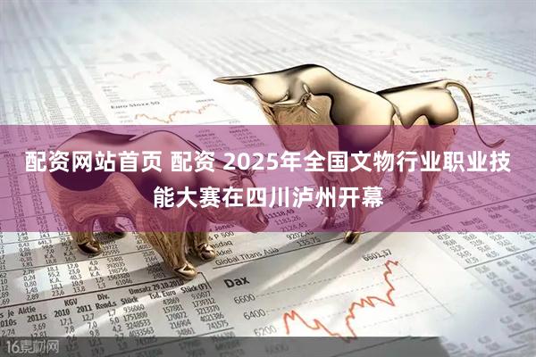 配资网站首页 配资 2025年全国文物行业职业技能大赛在四川泸州开幕