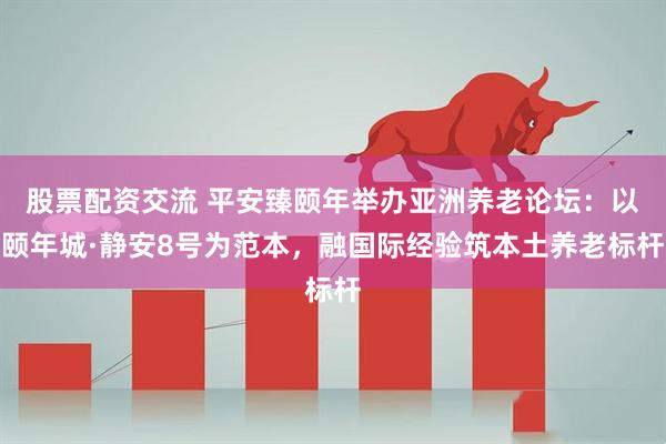 股票配资交流 平安臻颐年举办亚洲养老论坛：以颐年城·静安8号为范本，融国际经验筑本土养老标杆