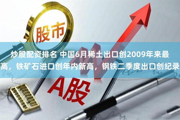 炒股配资排名 中国6月稀土出口创2009年来最高，铁矿石进口创年内新高，钢铁二季度出口创纪录