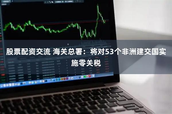 股票配资交流 海关总署：将对53个非洲建交国实施零关税