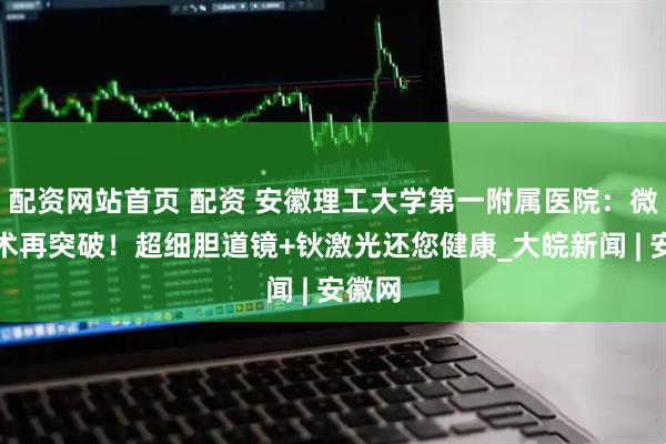 配资网站首页 配资 安徽理工大学第一附属医院：微创技术再突破！超细胆道镜+钬激光还您健康_大皖新闻 | 安徽网
