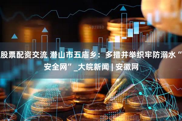 股票配资交流 潜山市五庙乡：多措并举织牢防溺水“安全网”_大皖新闻 | 安徽网