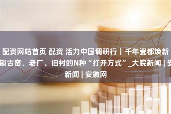 配资网站首页 配资 活力中国调研行丨千年瓷都焕新颜 解锁古窑、老厂、旧村的N种“打开方式”_大皖新闻 | 安徽网