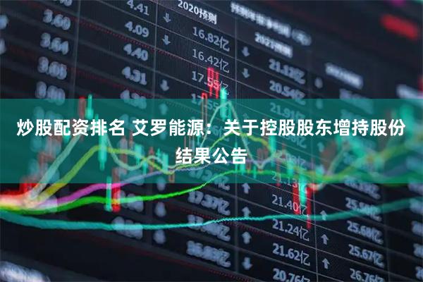 炒股配资排名 艾罗能源：关于控股股东增持股份结果公告