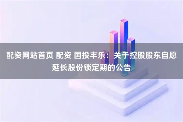 配资网站首页 配资 国投丰乐：关于控股股东自愿延长股份锁定期的公告