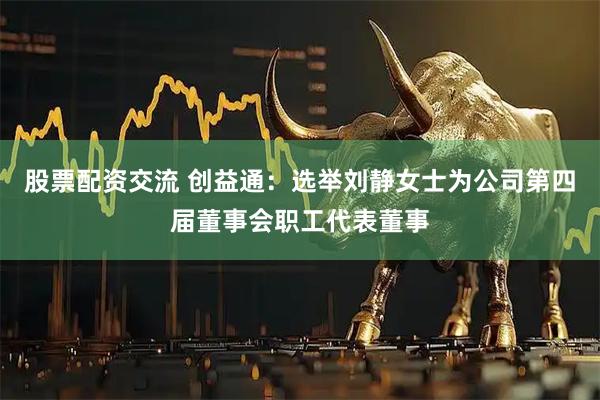 股票配资交流 创益通：选举刘静女士为公司第四届董事会职工代表董事