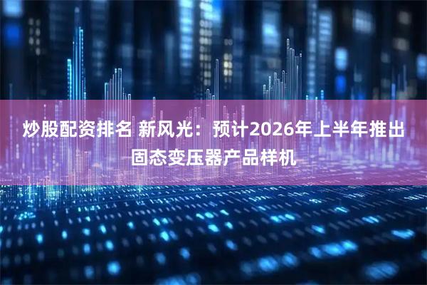 炒股配资排名 新风光：预计2026年上半年推出固态变压器产品样机